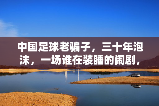 中国足球老骗子，三十年泡沫，一场谁在装睡的闹剧，中国足球三十年泡沫，谁在装睡的闹剧