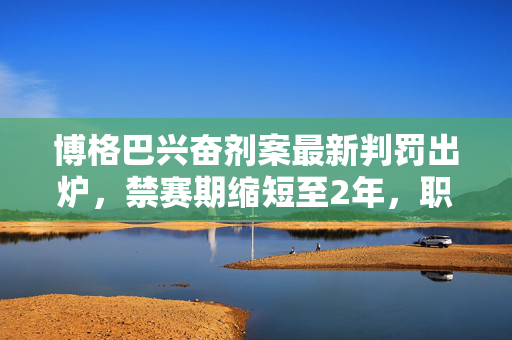博格巴兴奋剂案最新判罚出炉，禁赛期缩短至2年，职业生涯命运再引关注，博格巴兴奋剂案禁赛期缩短至2年 职业生涯命运再引关注