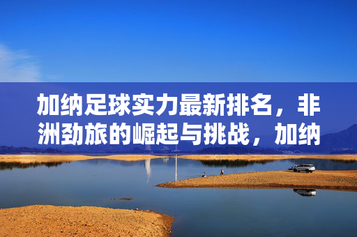 加纳足球实力最新排名，非洲劲旅的崛起与挑战，加纳足球最新排名，非洲劲旅的崛起与挑战