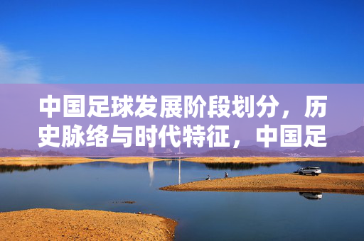 中国足球发展阶段划分，历史脉络与时代特征，中国足球发展阶段划分与时代特征