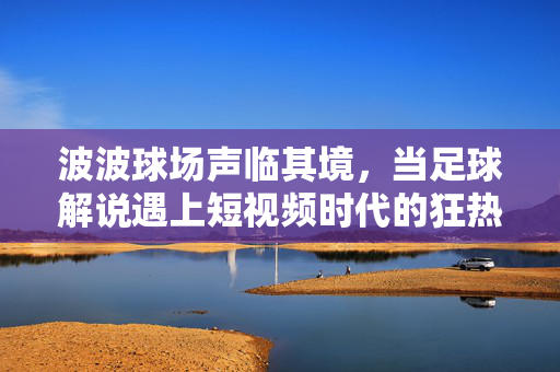 波波球场声临其境，当足球解说遇上短视频时代的狂热与共鸣，波波球场声临其境，足球解说点燃短视频狂热共鸣
