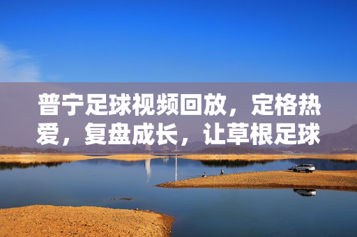 普宁足球视频回放，定格热爱，复盘成长，让草根足球记忆永不褪色，普宁草根足球视频回放，定格热爱，记忆永不褪色