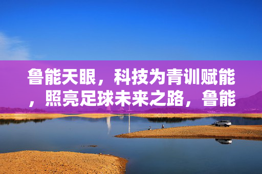 鲁能天眼，科技为青训赋能，照亮足球未来之路，鲁能天眼，科技赋能青训，照亮足球未来