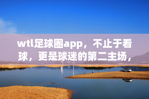 wtl足球圈app，不止于看球，更是球迷的第二主场，wtl足球圈app，不止看球，更是球迷的第二主场