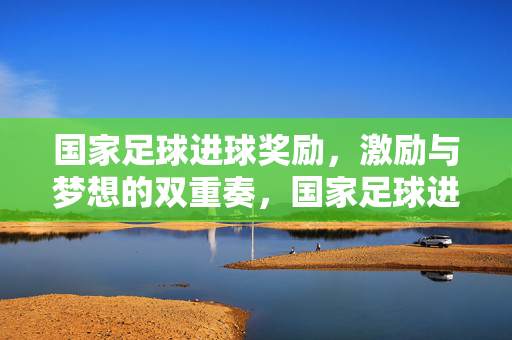国家足球进球奖励，激励与梦想的双重奏，国家足球进球奖励，激励与梦想的双重奏
