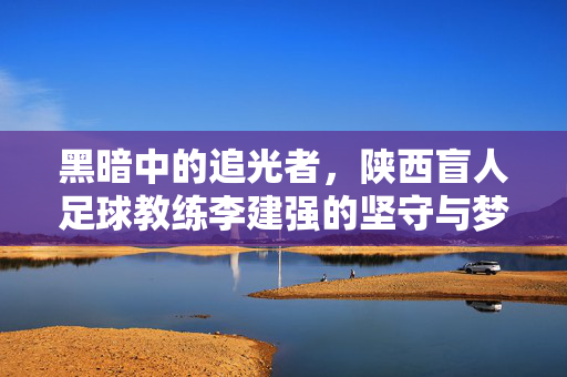 黑暗中的追光者，陕西盲人足球教练李建强的坚守与梦想