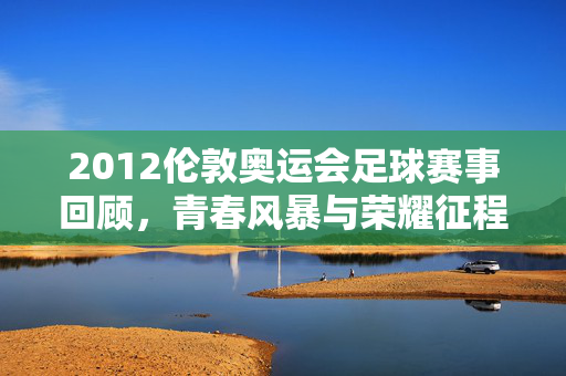 2012伦敦奥运会足球赛事回顾，青春风暴与荣耀征程，2012伦敦奥运会足球，青春风暴铸就荣耀征程