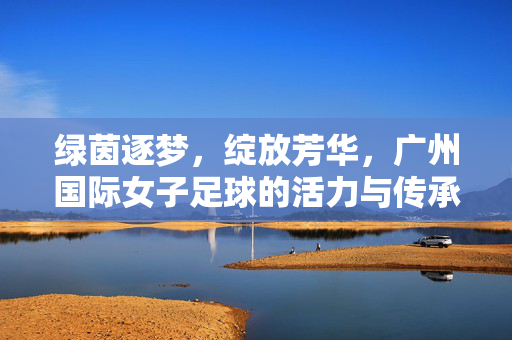 绿茵逐梦，绽放芳华，广州国际女子足球的活力与传承，绿茵逐梦绽芳华，广州国际女子足球活力传承