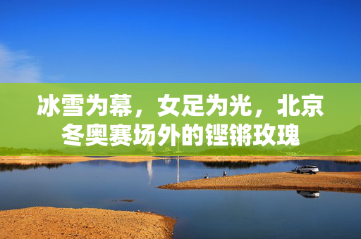 冰雪为幕，女足为光，北京冬奥赛场外的铿锵玫瑰