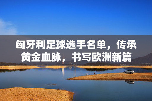 匈牙利足球选手名单，传承黄金血脉，书写欧洲新篇