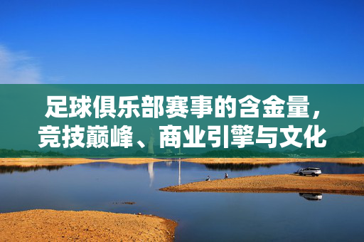 足球俱乐部赛事的含金量，竞技巅峰、商业引擎与文化图腾，足球俱乐部赛事的含金量，竞技巅峰、商业引擎与文化图腾