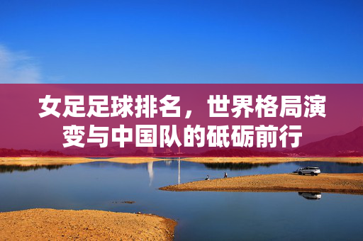 女足足球排名，世界格局演变与中国队的砥砺前行