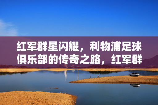 红军群星闪耀，利物浦足球俱乐部的传奇之路，红军群星闪耀，利物浦传奇之路