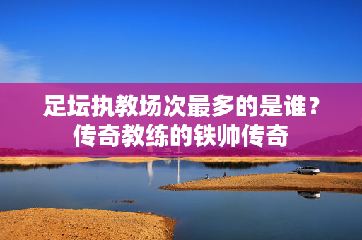 足坛执教场次最多的是谁？传奇教练的铁帅传奇