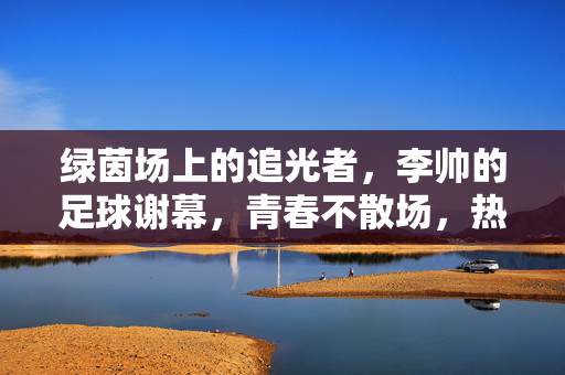 绿茵场上的追光者，李帅的足球谢幕，青春不散场，热爱永不息，绿茵追光者李帅，谢幕不散场，热爱永不息