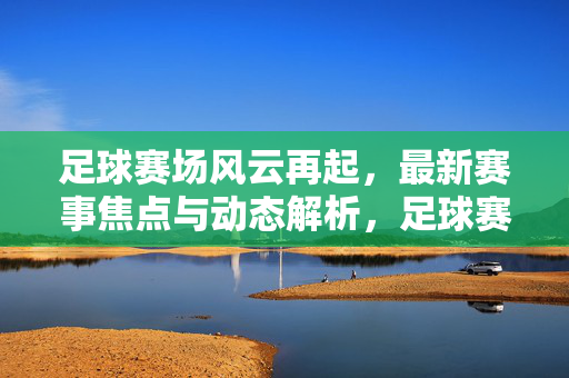 足球赛场风云再起，最新赛事焦点与动态解析，足球赛场风云再起，最新赛事焦点与动态解析
