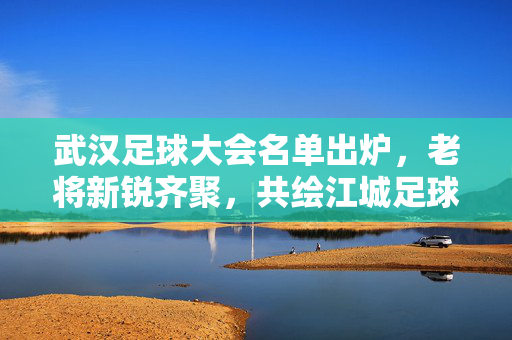 武汉足球大会名单出炉，老将新锐齐聚，共绘江城足球新蓝图