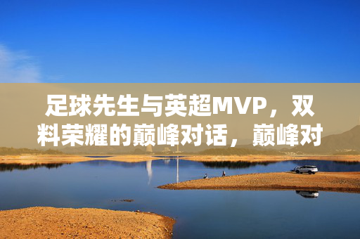 足球先生与英超MVP，双料荣耀的巅峰对话，巅峰对话，足球先生与英超MVP的双料荣耀