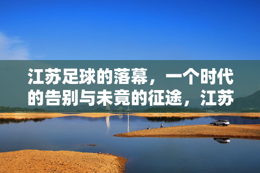 江苏足球的落幕，一个时代的告别与未竟的征途，江苏足球落幕，时代告别与未竟征途
