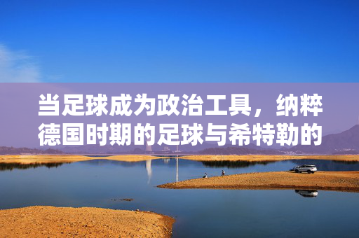 当足球成为政治工具，纳粹德国时期的足球与希特勒的野心，纳粹德国足球，希特勒野心下的政治工具