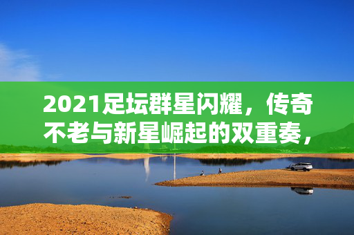 2021足坛群星闪耀，传奇不老与新星崛起的双重奏，2021足坛，传奇不老与新星崛起的双重奏