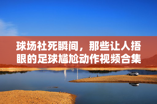 球场社死瞬间，那些让人捂眼的足球尴尬动作视频合集，足球社死现场，让人捂眼的球场尴尬动作合集