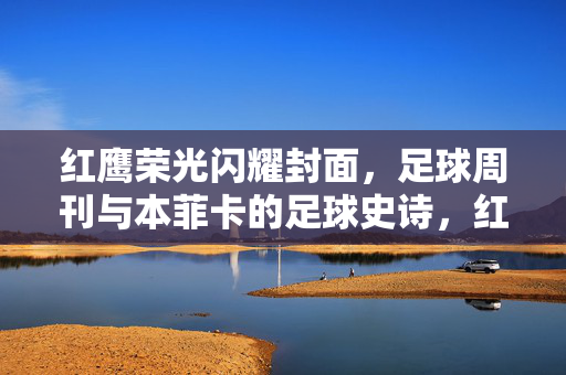 红鹰荣光闪耀封面，足球周刊与本菲卡的足球史诗，红鹰荣光闪耀，足球周刊与本菲卡足球史诗