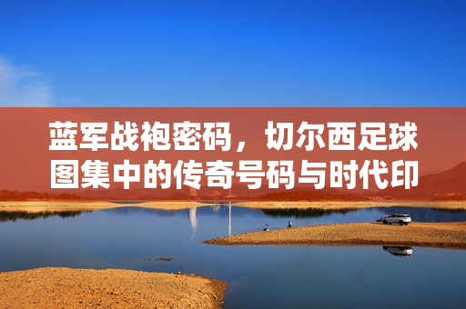 蓝军战袍密码，切尔西足球图集中的传奇号码与时代印记，蓝军战袍密码，传奇号码与时代印记