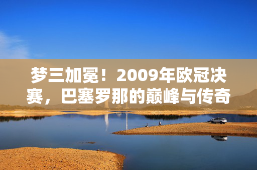 梦三加冕！2009年欧冠决赛，巴塞罗那的巅峰与传奇，梦三加冕！2009欧冠决赛，巴塞罗那巅峰传奇