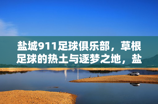 盐城911足球俱乐部，草根足球的热土与逐梦之地，盐城911，草根足球的热土逐梦地