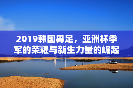 2019韩国男足，亚洲杯季军的荣耀与新生力量的崛起，2019韩国男足，亚洲杯季军荣耀与新生力量崛起