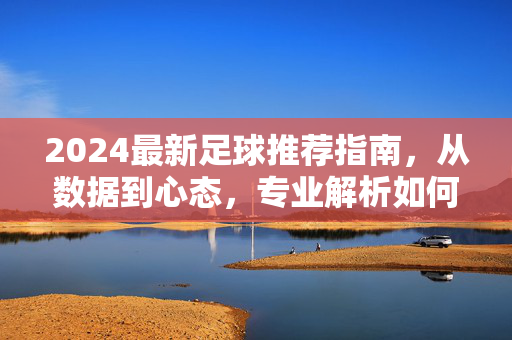 2024最新足球推荐指南，从数据到心态，专业解析如何精准看懂球、选对局