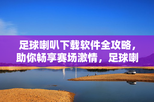足球喇叭下载软件全攻略，助你畅享赛场激情，足球喇叭下载软件全攻略，畅享赛场激情
