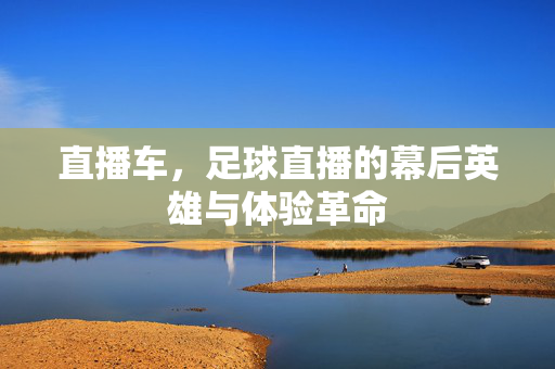 直播车，足球直播的幕后英雄与体验革命