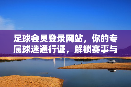 足球会员登录网站，你的专属球迷通行证，解锁赛事与社群新体验，足球会员专属通行证，解锁赛事与社群新体验