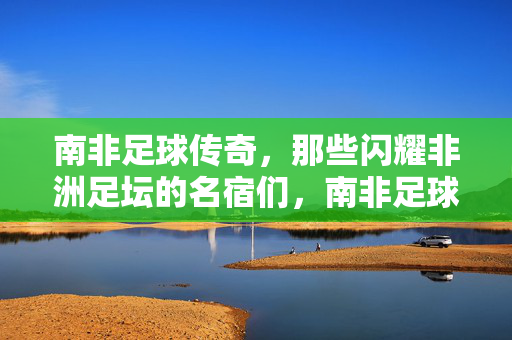 南非足球传奇，那些闪耀非洲足坛的名宿们，南非足球传奇，闪耀非洲足坛的名宿