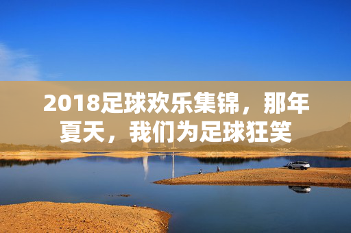 2018足球欢乐集锦,那年夏天,我们为足球狂笑