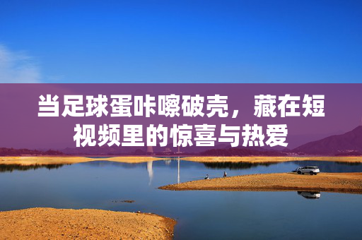 当足球蛋咔嚓破壳，藏在短视频里的惊喜与热爱