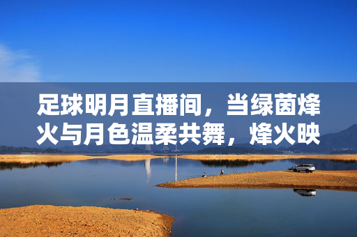 足球明月直播间，当绿茵烽火与月色温柔共舞，烽火映明月，绿茵直播间共舞