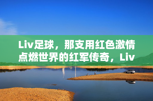 Liv足球，那支用红色激情点燃世界的红军传奇，Liv足球，红色激情点燃世界的红军传奇