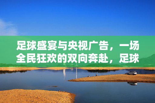 足球盛宴与央视广告，一场全民狂欢的双向奔赴，足球盛宴与央视广告，全民狂欢的双向奔赴