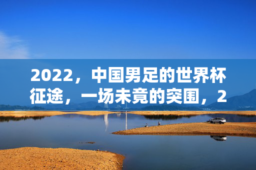 2022，中国男足的世界杯征途，一场未竟的突围，2022中国男足世界杯，一场未竟的突围