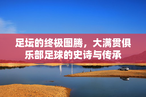 足坛的终极图腾，大满贯俱乐部足球的史诗与传承