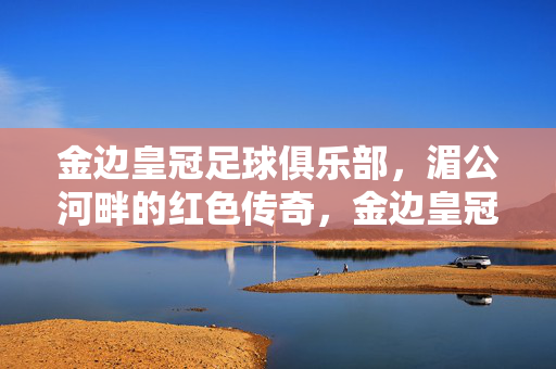 金边皇冠足球俱乐部，湄公河畔的红色传奇，金边皇冠足球俱乐部，湄公河畔的红色传奇
