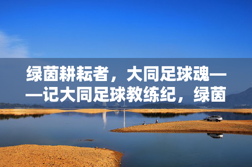 绿茵耕耘者，大同足球魂——记大同足球教练纪，绿茵耕耘者，大同足球魂——纪教练