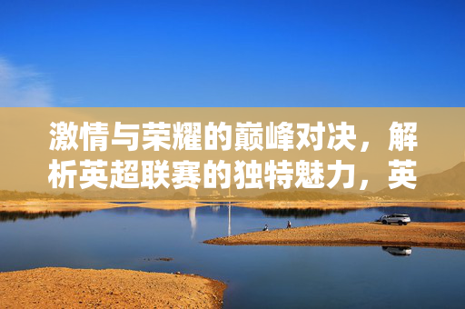 激情与荣耀的巅峰对决，解析英超联赛的独特魅力，英超巅峰对决，激情与荣耀的独特魅力