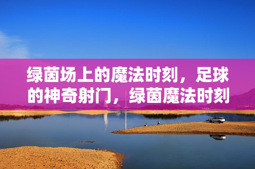 绿茵场上的魔法时刻，足球的神奇射门，绿茵魔法时刻，足球神射
