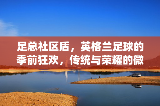 足总社区盾，英格兰足球的季前狂欢，传统与荣耀的微型战场，足总社区盾，英格兰足球季前狂欢，传统荣耀的微型战场
