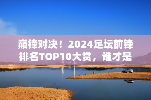 巅锋对决！2024足坛前锋排名TOP10大赏，谁才是真正的禁区之王？巅锋对决！2024足坛前锋TOP10，谁为禁区之王？