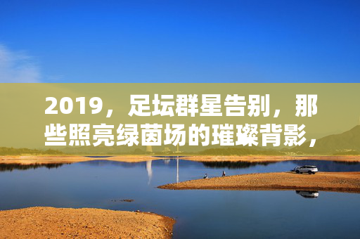 2019，足坛群星告别，那些照亮绿茵场的璀璨背影，2019，足坛群星告别，绿茵场上的璀璨背影